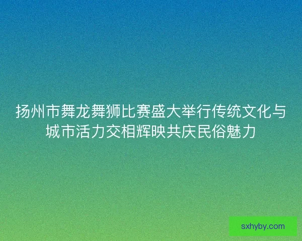 扬州市舞龙舞狮比赛盛大举行传统文化与城市活力交相辉映共庆民俗魅力