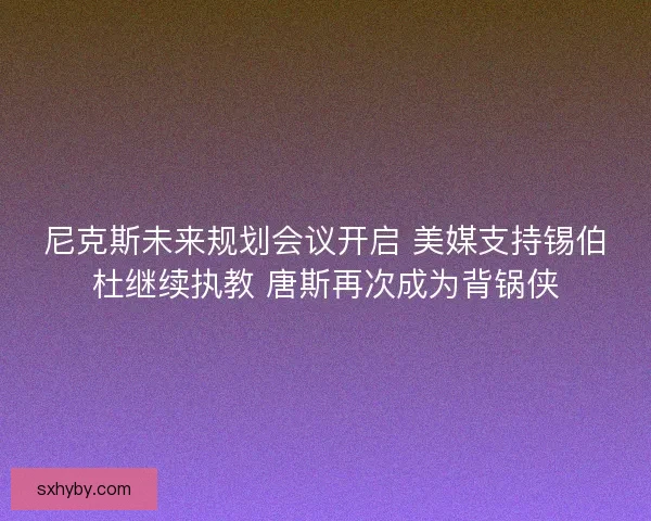 尼克斯未来规划会议开启 美媒支持锡伯杜继续执教 唐斯再次成为背锅侠