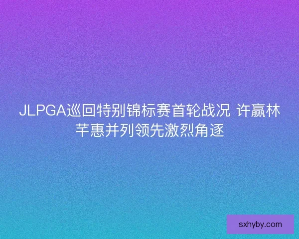 JLPGA巡回特别锦标赛首轮战况 许赢林芊惠并列领先激烈角逐