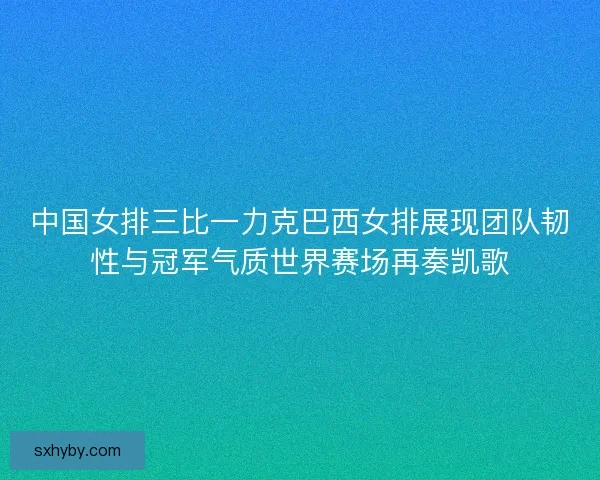 中国女排三比一力克巴西女排展现团队韧性与冠军气质世界赛场再奏凯歌