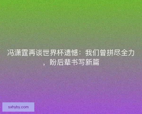 冯潇霆再谈世界杯遗憾：我们曾拼尽全力，盼后辈书写新篇