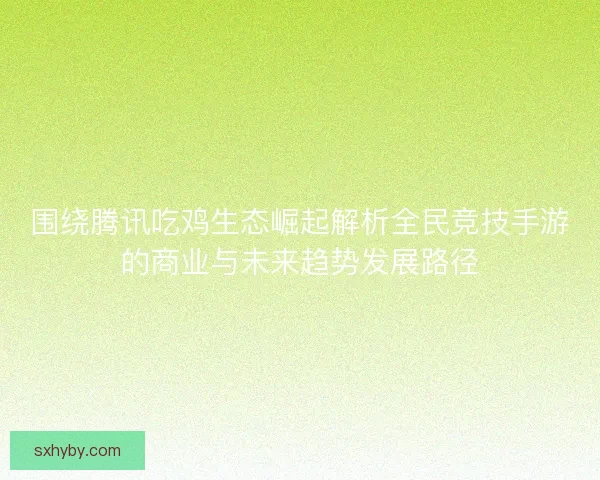 围绕腾讯吃鸡生态崛起解析全民竞技手游的商业与未来趋势发展路径