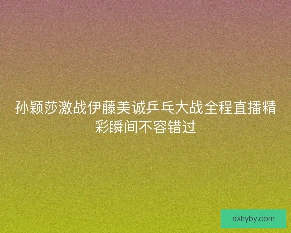 孙颖莎激战伊藤美诚乒乓大战全程直播精彩瞬间不容错过