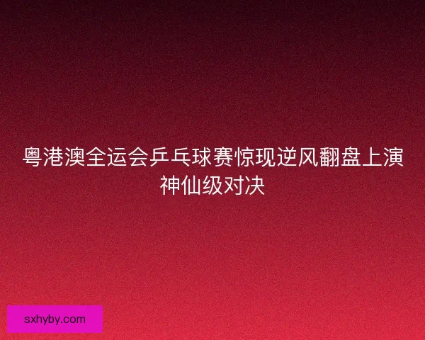 粤港澳全运会乒乓球赛惊现逆风翻盘上演神仙级对决