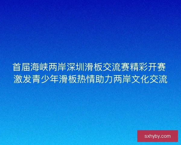 首届海峡两岸深圳滑板交流赛精彩开赛 激发青少年滑板热情助力两岸文化交流