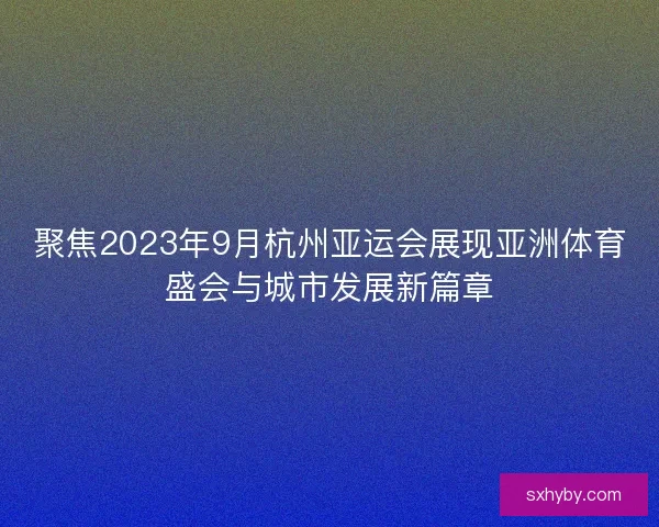 聚焦2023年9月杭州亚运会展现亚洲体育盛会与城市发展新篇章