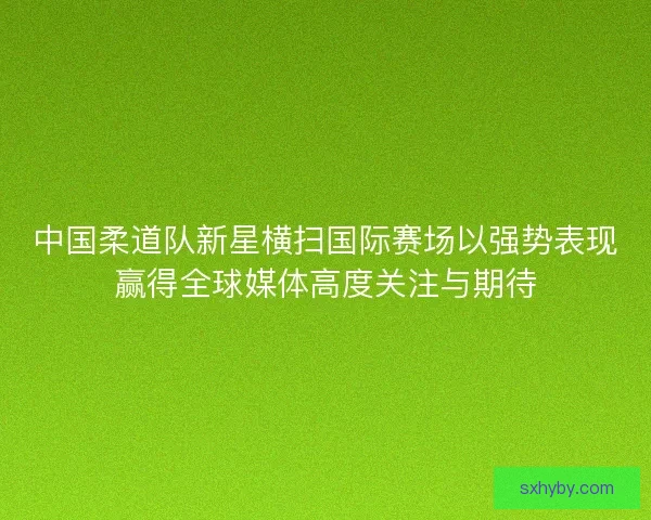 中国柔道队新星横扫国际赛场以强势表现赢得全球媒体高度关注与期待