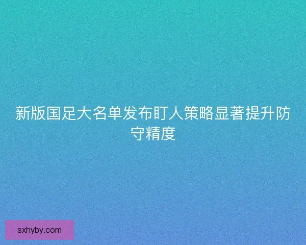 新版国足大名单发布盯人策略显著提升防守精度