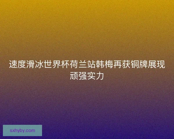 速度滑冰世界杯荷兰站韩梅再获铜牌展现顽强实力