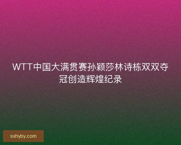 WTT中国大满贯赛孙颖莎林诗栋双双夺冠创造辉煌纪录
