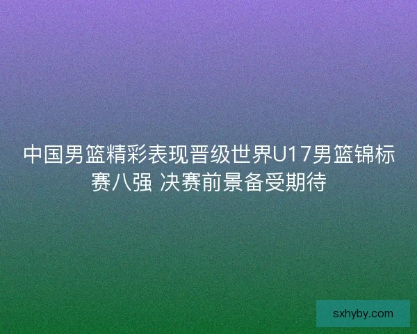 中国男篮精彩表现晋级世界U17男篮锦标赛八强 决赛前景备受期待