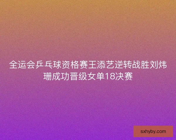 全运会乒乓球资格赛王添艺逆转战胜刘炜珊成功晋级女单18决赛