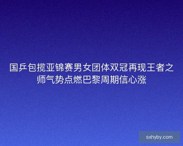 国乒包揽亚锦赛男女团体双冠再现王者之师气势点燃巴黎周期信心涨