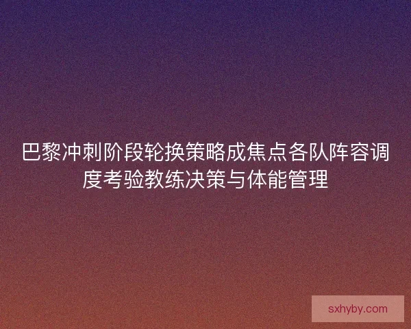 巴黎冲刺阶段轮换策略成焦点各队阵容调度考验教练决策与体能管理