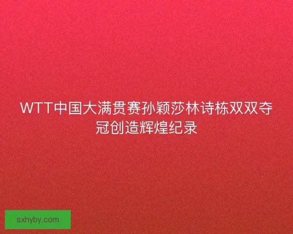WTT中国大满贯赛孙颖莎林诗栋双双夺冠创造辉煌纪录