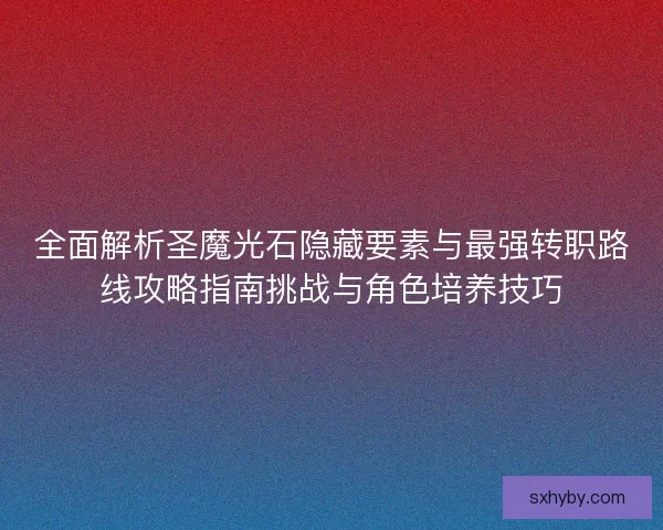 全面解析圣魔光石隐藏要素与最强转职路线攻略指南挑战与角色培养技巧