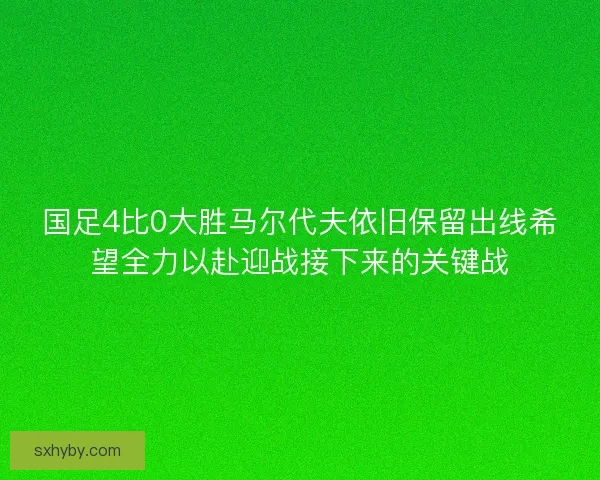 国足4比0大胜马尔代夫依旧保留出线希望全力以赴迎战接下来的关键战