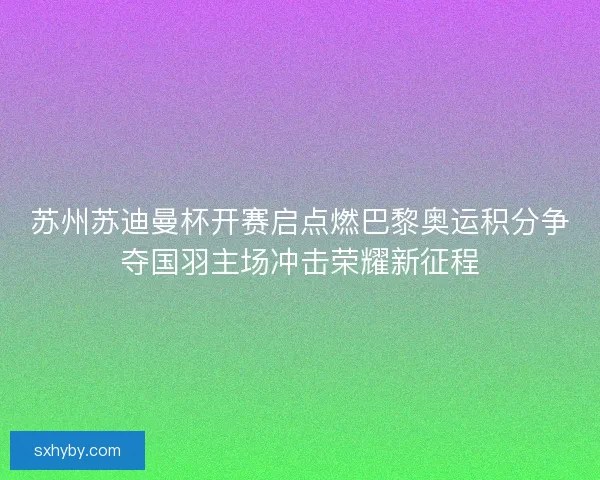 苏州苏迪曼杯开赛启点燃巴黎奥运积分争夺国羽主场冲击荣耀新征程