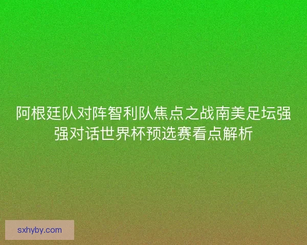 阿根廷队对阵智利队焦点之战南美足坛强强对话世界杯预选赛看点解析