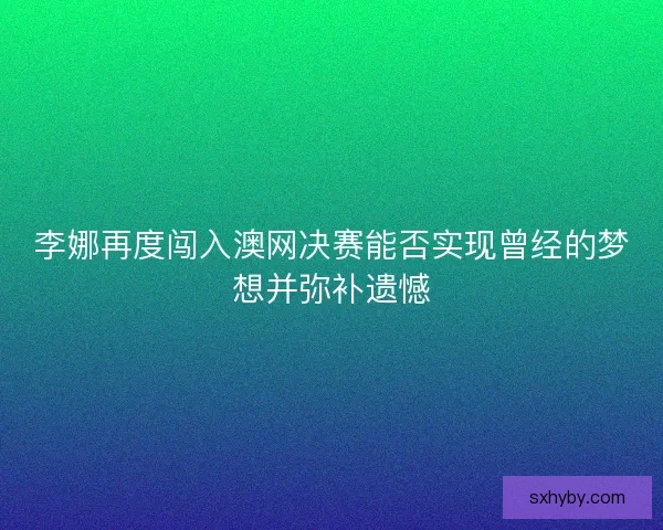 李娜再度闯入澳网决赛能否实现曾经的梦想并弥补遗憾