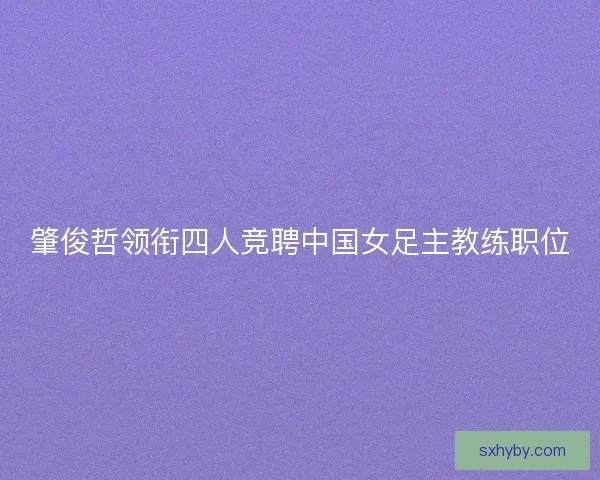 肇俊哲领衔四人竞聘中国女足主教练职位