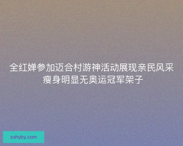 全红婵参加迈合村游神活动展现亲民风采 瘦身明显无奥运冠军架子