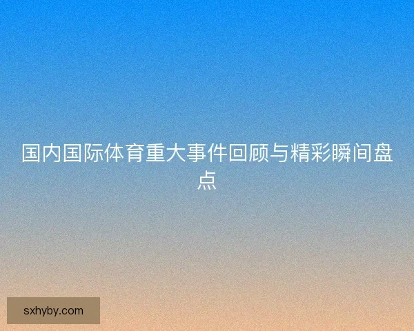国内国际体育重大事件回顾与精彩瞬间盘点
