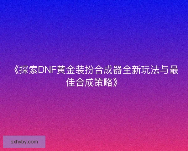 《探索DNF黄金装扮合成器全新玩法与最佳合成策略》